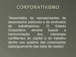 CORPORATIVISMO

“Assembléia de representantes de
associações patronais e de sindicatos
de      trabalhadores.   O     Estado
Corporativo     deveria   buscar    a
harmonização        dos    interesses
conflitantes do capital e do trabalho
dentro dos quadros das corporações
(apaziguamento das lutas de classe)”
 