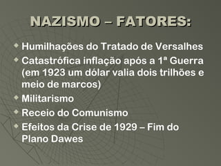 NAZISMO – FATORES:
 Humilhações do Tratado de Versalhes
 Catastrófica inflação após a 1ª Guerra

  (em 1923 um dólar valia dois trilhões e
  meio de marcos)
 Militarismo

 Receio do Comunismo

 Efeitos da Crise de 1929 – Fim do

  Plano Dawes
 