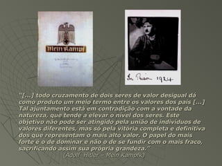 “[...] todo cruzamento de dois seres de valor desigual dá
como produto um meio termo entre os valores dos pais [...]
Tal ajuntamento está em contradição com a vontade da
natureza, que tende a elevar o nível dos seres. Este
objetivo não pode ser atingido pela união de indivíduos de
valores diferentes, mas só pela vitória completa e definitiva
dos que representam o mais alto valor. O papel do mais
forte é o de dominar e não o de se fundir com o mais fraco,
sacrificando assim sua própria grandeza.”
               (Adolf Hitler – Mein Kampfk)
 
