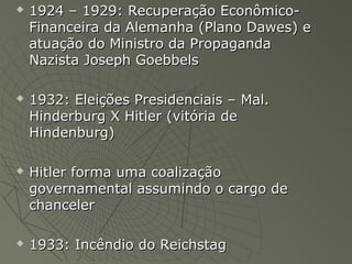    1924 – 1929: Recuperação Econômico-
    Financeira da Alemanha (Plano Dawes) e
    atuação do Ministro da Propaganda
    Nazista Joseph Goebbels

   1932: Eleições Presidenciais – Mal.
    Hinderburg X Hitler (vitória de
    Hindenburg)

   Hitler forma uma coalização
    governamental assumindo o cargo de
    chanceler

   1933: Incêndio do Reichstag
 