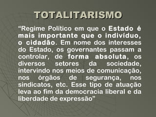 TOTALITARISMO
“Regime Político em que o Estado é
mais importante que o indivíduo,
o cidadão. Em nome dos interesses
do Estado, os governantes passam a
controlar, de forma absoluta, os
diversos    setores   da   sociedade,
intervindo nos meios de comunicação,
nos órgãos de segurança, nos
sindicatos, etc. Esse tipo de atuação
leva ao fim da democracia liberal e da
liberdade de expressão”
 