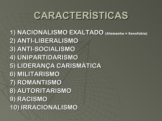 CARACTERÍSTICAS
1) NACIONALISMO EXALTADO (Alemanha = Xenofobia)
2) ANTI-LIBERALISMO
3) ANTI-SOCIALISMO
4) UNIPARTIDARISMO
5) LIDERANÇA CARISMÁTICA
6) MILITARISMO
7) ROMANTISMO
8) AUTORITARISMO
9) RACISMO
10) IRRACIONALISMO
 