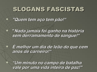 SLOGANS FASCISTAS
   "Quem tem aço tem pão!“

   "Nada jamais foi ganho na história
    sem derramamento de sangue!“

   É melhor um dia de leão do que cem
    anos de carneiro!“

   “Um minuto no campo de batalha
    vale por uma vida inteira de paz!"
 