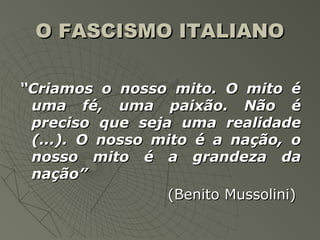 O FASCISMO ITALIANO

“Criamos o nosso mito. O mito é
 uma fé, uma paixão. Não é
 preciso que seja uma realidade
 (...). O nosso mito é a nação, o
 nosso mito é a grandeza da
 nação”
                 (Benito Mussolini)
 