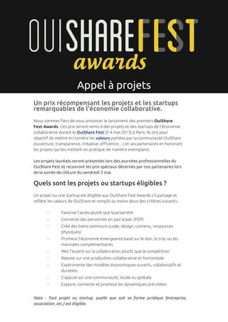 p. 1




                       Appel à projets
Un prix récompensant les projets et les startups
remarquables de l’économie collaborative.
Nous sommes fiers de vous annoncer le lancement des premiers OuiShare
Fest Awards. Ces prix seront remis à des projets et des startups de l’économie
collaborative durant le OuiShare Fest (2-4 mai 2013) à Paris. Ils ont pour
objectif de mettre en lumière les valeurs portées par la communauté OuiShare
(ouverture, transparence, initiative, efficience…) et ses partenaires en honorant
les projets qui les mettent en pratique de manière exemplaire.

Les projets lauréats seront présentés lors des journées professionnelles du
OuiShare Fest et recevront les prix spéciaux décernés par nos partenaires lors
de la soirée de clôture du vendredi 3 mai.

Quels sont les projets ou startups éligibles ?
Un projet ou une startup est éligible aux OuiShare Fest Awards s’il partage et
reflète les valeurs de OuiShare et remplit au moins deux des critères suivants :

	      -	      Favorise l’accès plutôt que la propriété
	      -	      Connecte des personnes en pair-à-pair (P2P)
	 -	           Créé des biens communs (code, design, contenu, ressources 		
		             physiques)
	 -	           Promeut l’économie émergeante basé sur le don, le troc ou les 		
		             monnaies complémentaires
	      -	      Met l’accent sur la collaboration plutôt que la compétition
	      -	      Repose sur une production collaborative et horizontale
	 -	           Expérimente des modèles économiques ouverts, collaboratifs et 		
		             durables
	      -	      S’appuie sur une communauté, locale ou globale
	      -	      Explore, connecte et promeut les dynamiques pré-citées.


Note : Tout projet ou startup, quelle que soit sa forme juridique (entreprise,
association, etc.) est éligible.
 