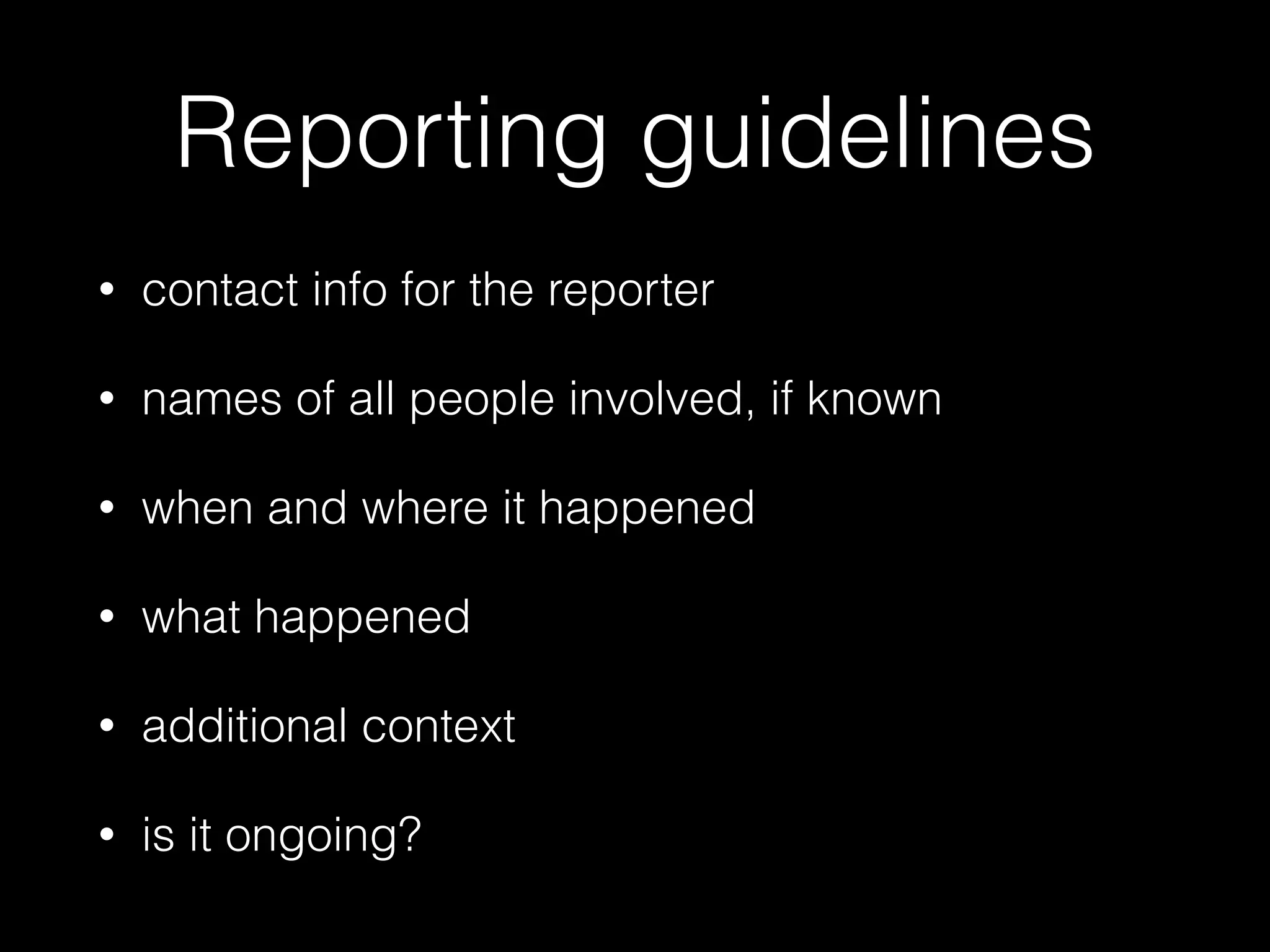 Reporting guidelines
• contact info for the reporter
• names of all people involved, if known
• when and where it happened
• what happened
• additional context
• is it ongoing?
 