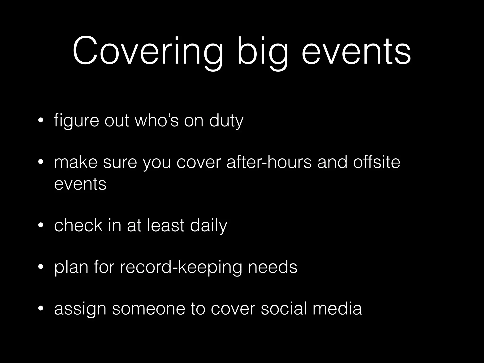 Covering big events
• ﬁgure out who’s on duty
• make sure you cover after-hours and offsite
events
• check in at least daily
• plan for record-keeping needs
• assign someone to cover social media
 