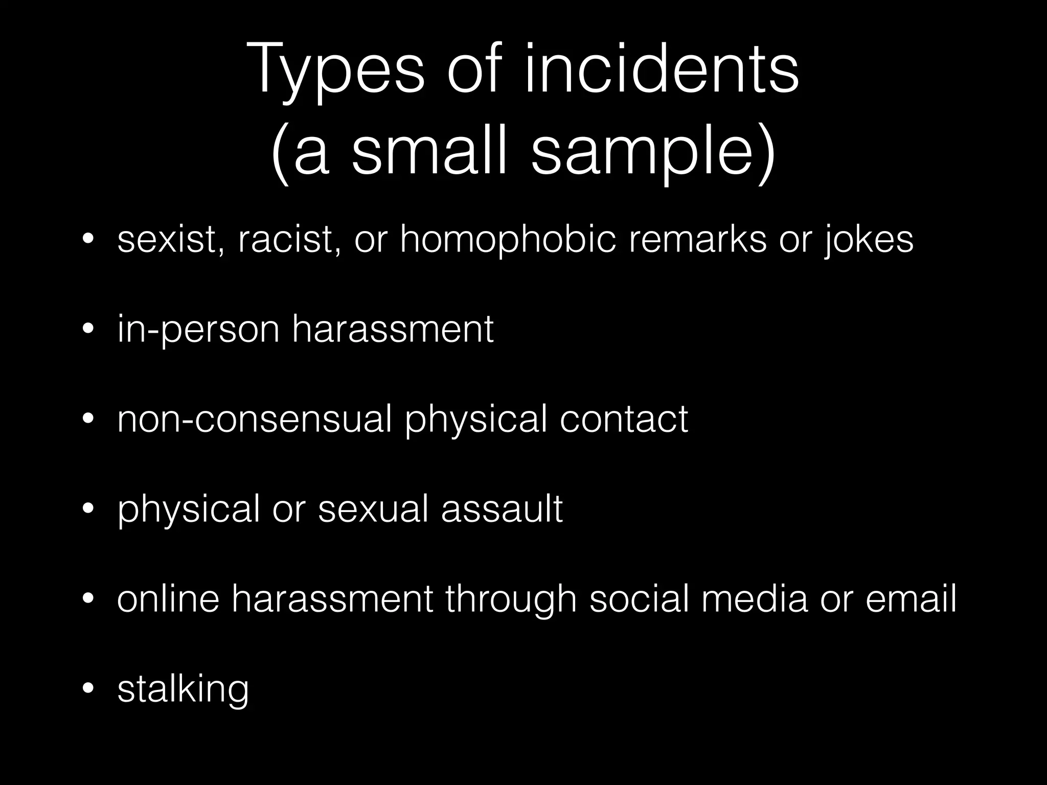 Types of incidents  
(a small sample)
• sexist, racist, or homophobic remarks or jokes
• in-person harassment
• non-consensual physical contact
• physical or sexual assault
• online harassment through social media or email
• stalking
 