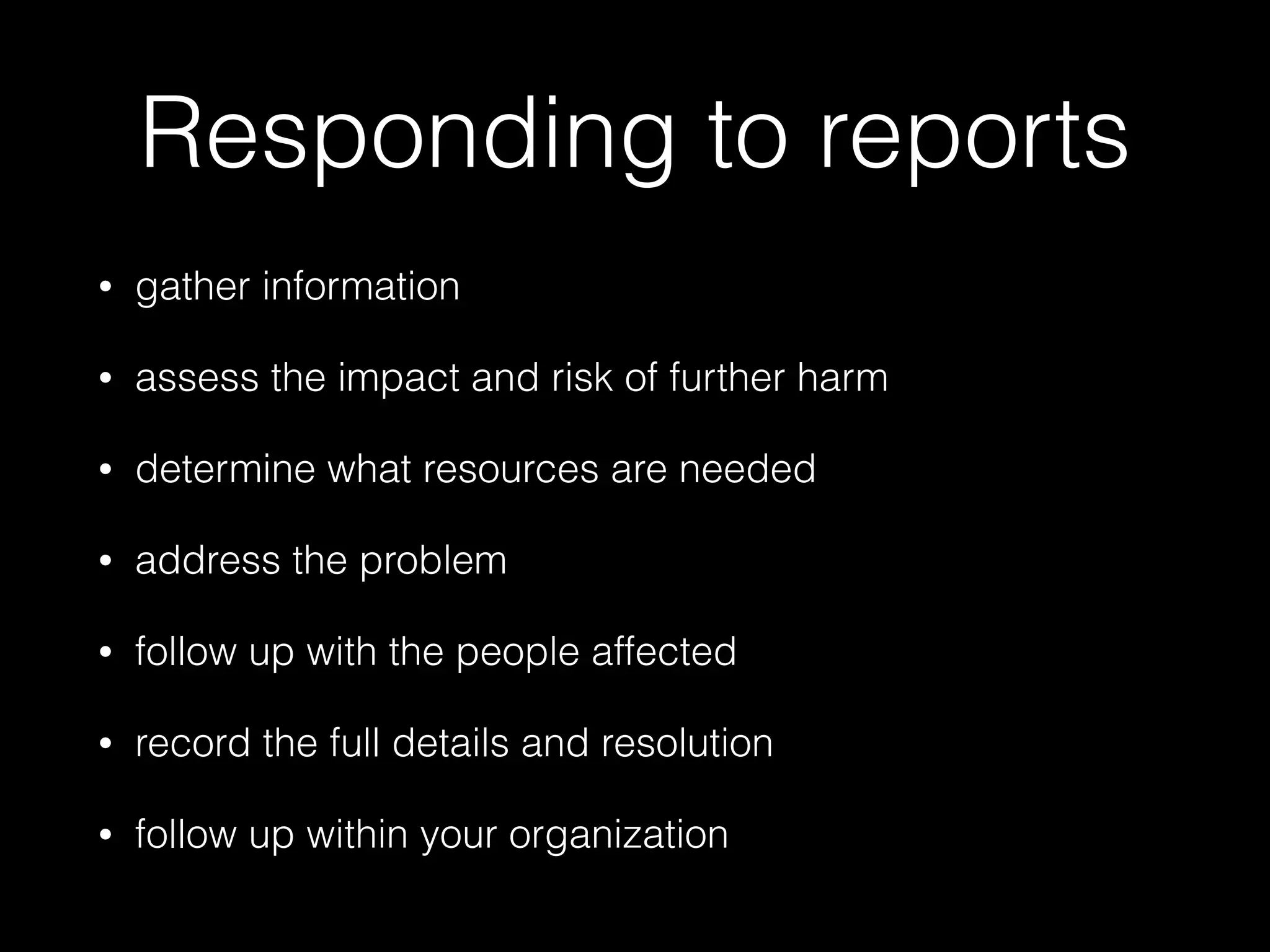 Responding to reports
• gather information
• assess the impact and risk of further harm
• determine what resources are needed
• address the problem
• follow up with the people affected
• record the full details and resolution
• follow up within your organization
 