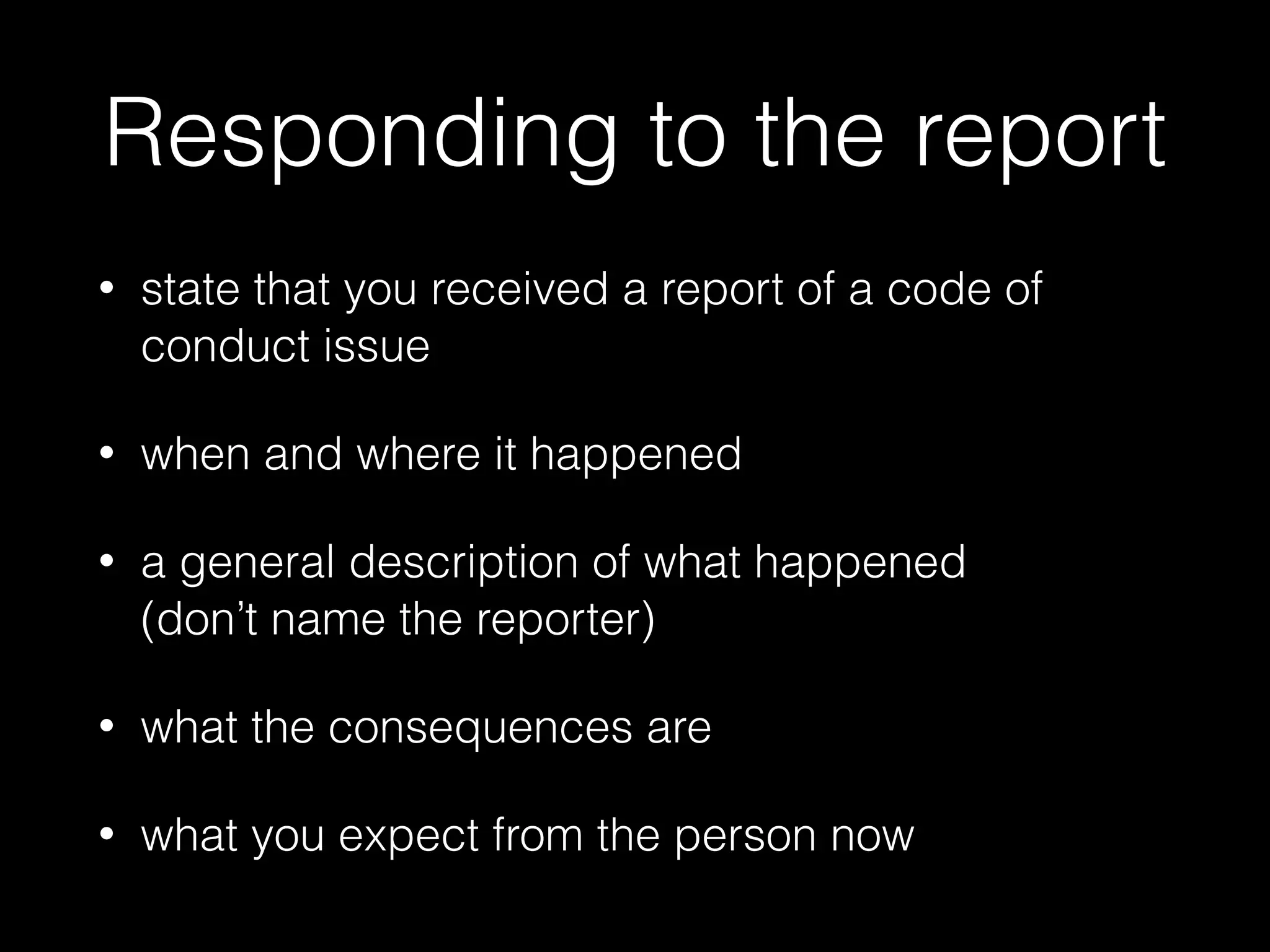 Responding to the report
• state that you received a report of a code of
conduct issue
• when and where it happened
• a general description of what happened  
(don’t name the reporter)
• what the consequences are
• what you expect from the person now
 