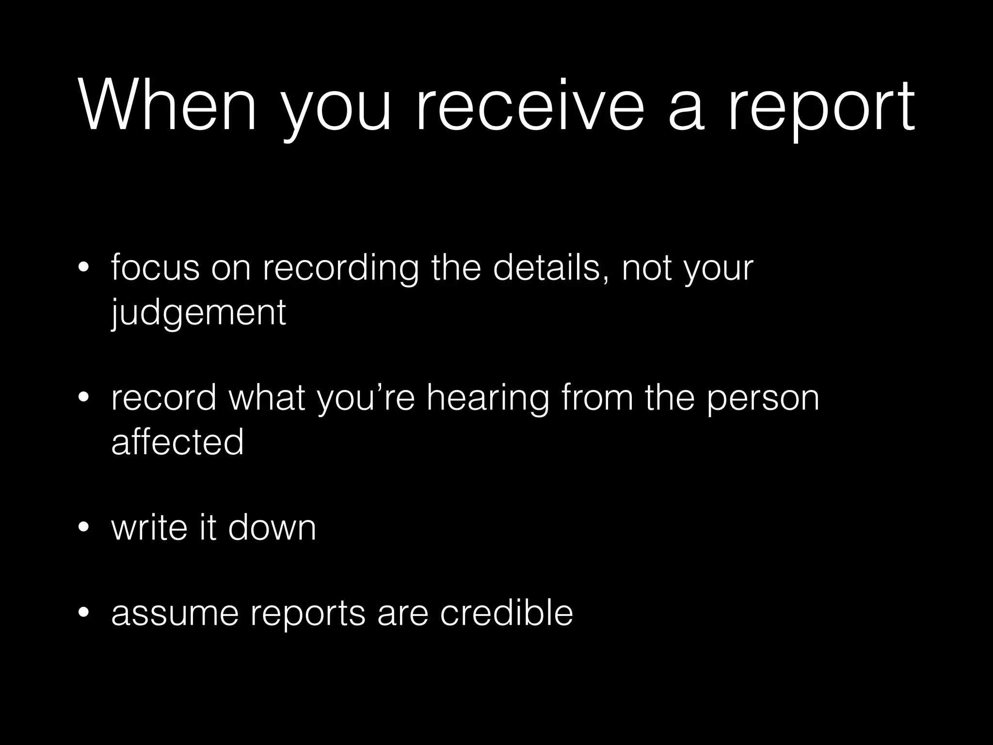When you receive a report
• focus on recording the details, not your
judgement
• record what you’re hearing from the person
affected
• write it down
• assume reports are credible
 
