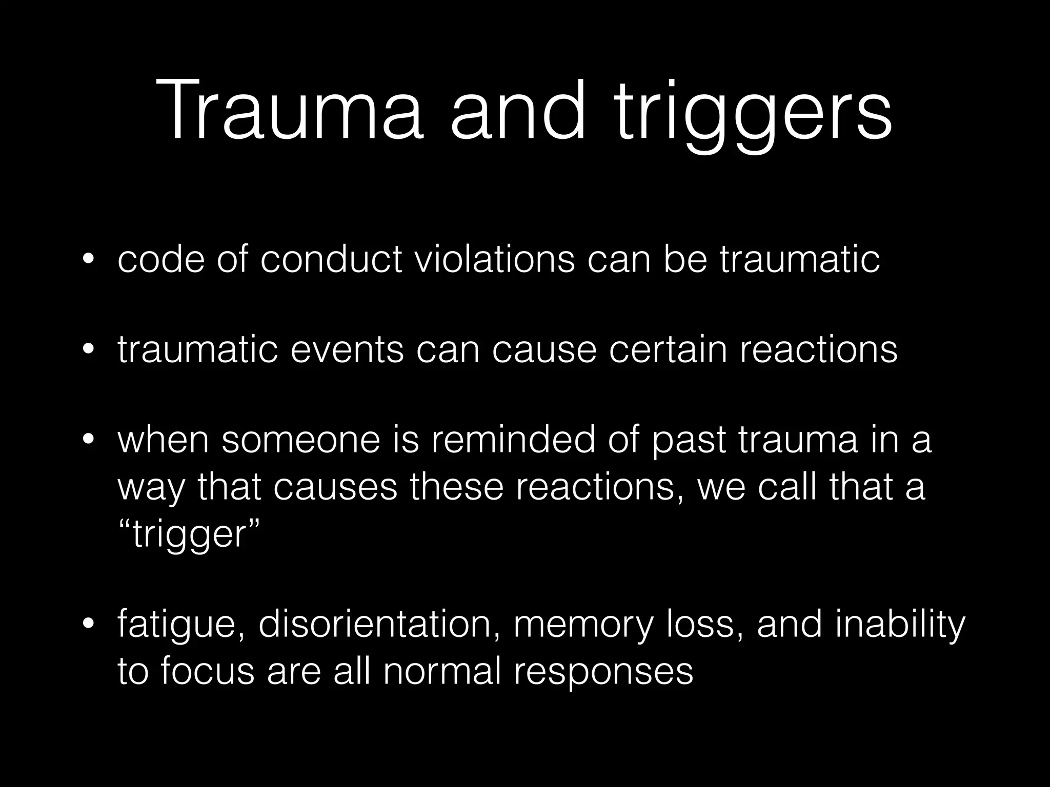 Trauma and triggers
• code of conduct violations can be traumatic
• traumatic events can cause certain reactions
• when someone is reminded of past trauma in a
way that causes these reactions, we call that a
“trigger”
• fatigue, disorientation, memory loss, and inability
to focus are all normal responses
 