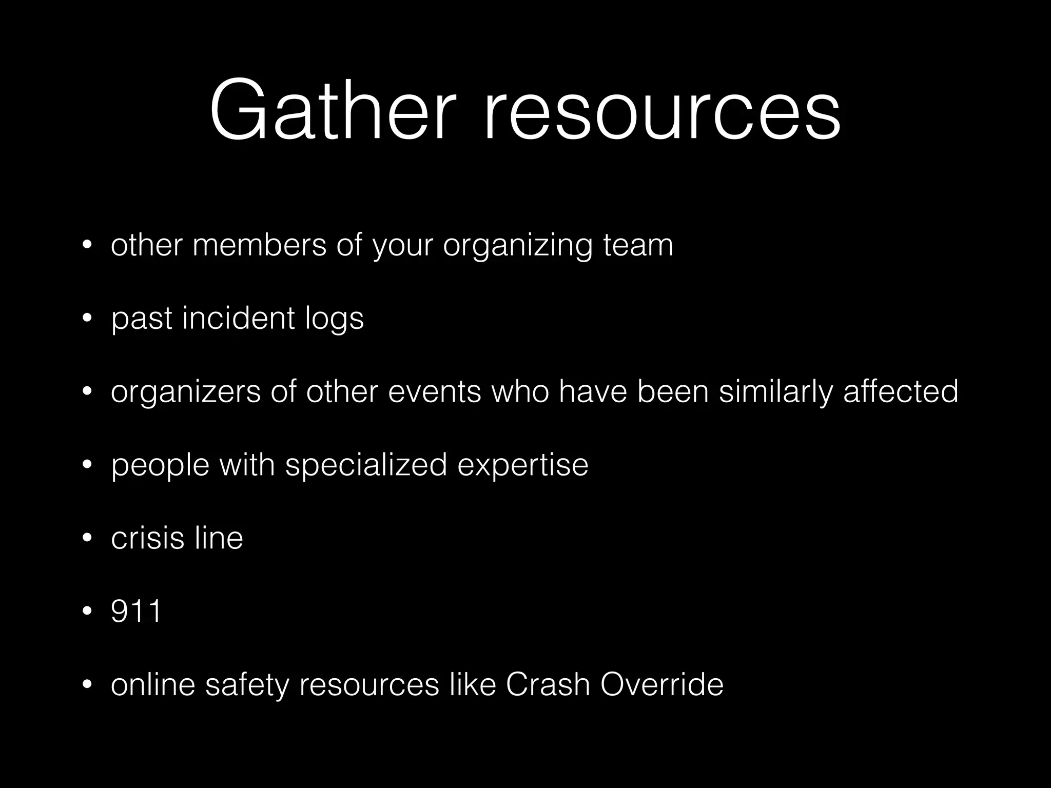 Gather resources
• other members of your organizing team
• past incident logs
• organizers of other events who have been similarly affected
• people with specialized expertise
• crisis line
• 911
• online safety resources like Crash Override
 
