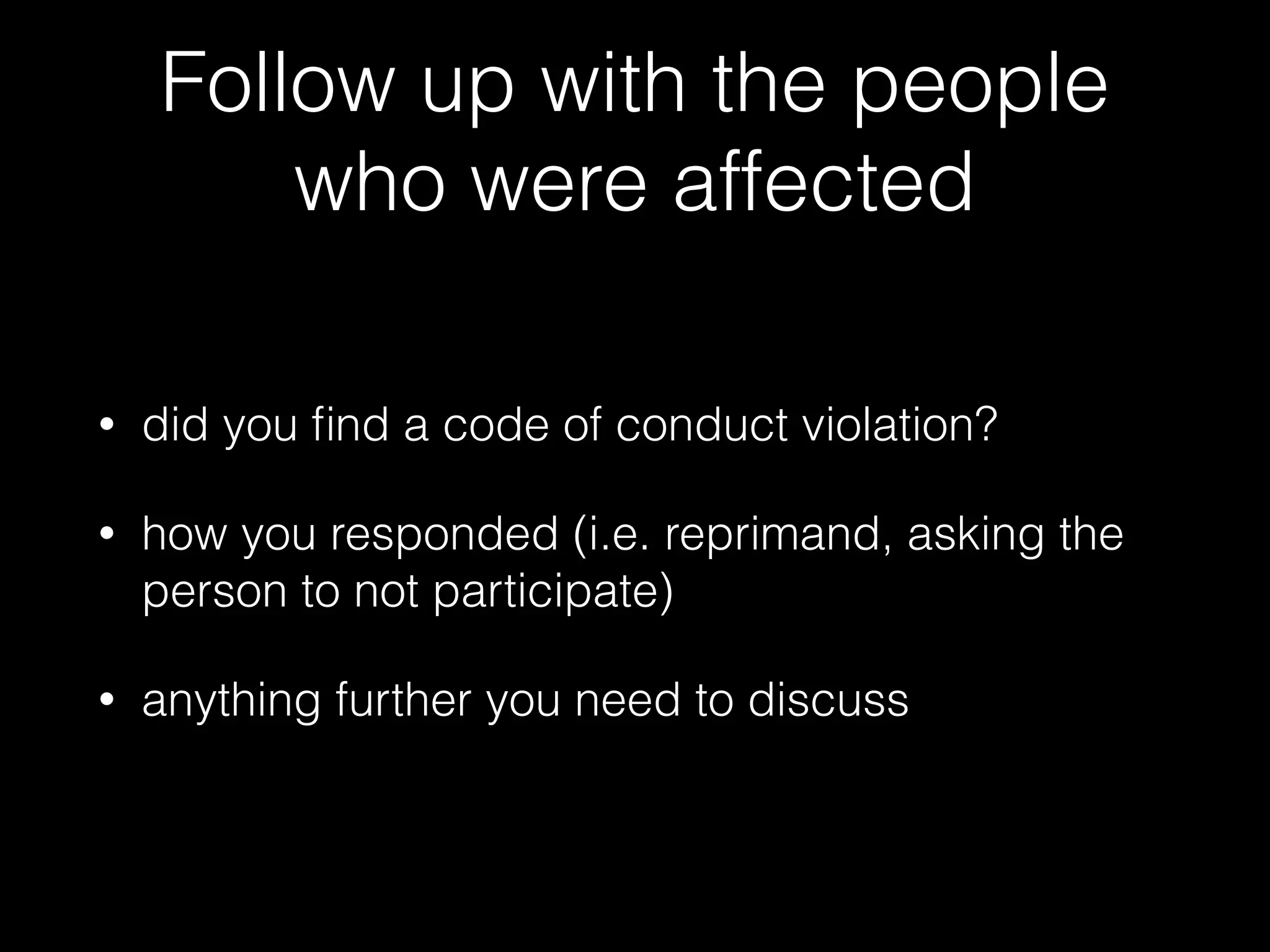 Follow up with the people
who were affected
• did you ﬁnd a code of conduct violation?
• how you responded (i.e. reprimand, asking the
person to not participate)
• anything further you need to discuss
 