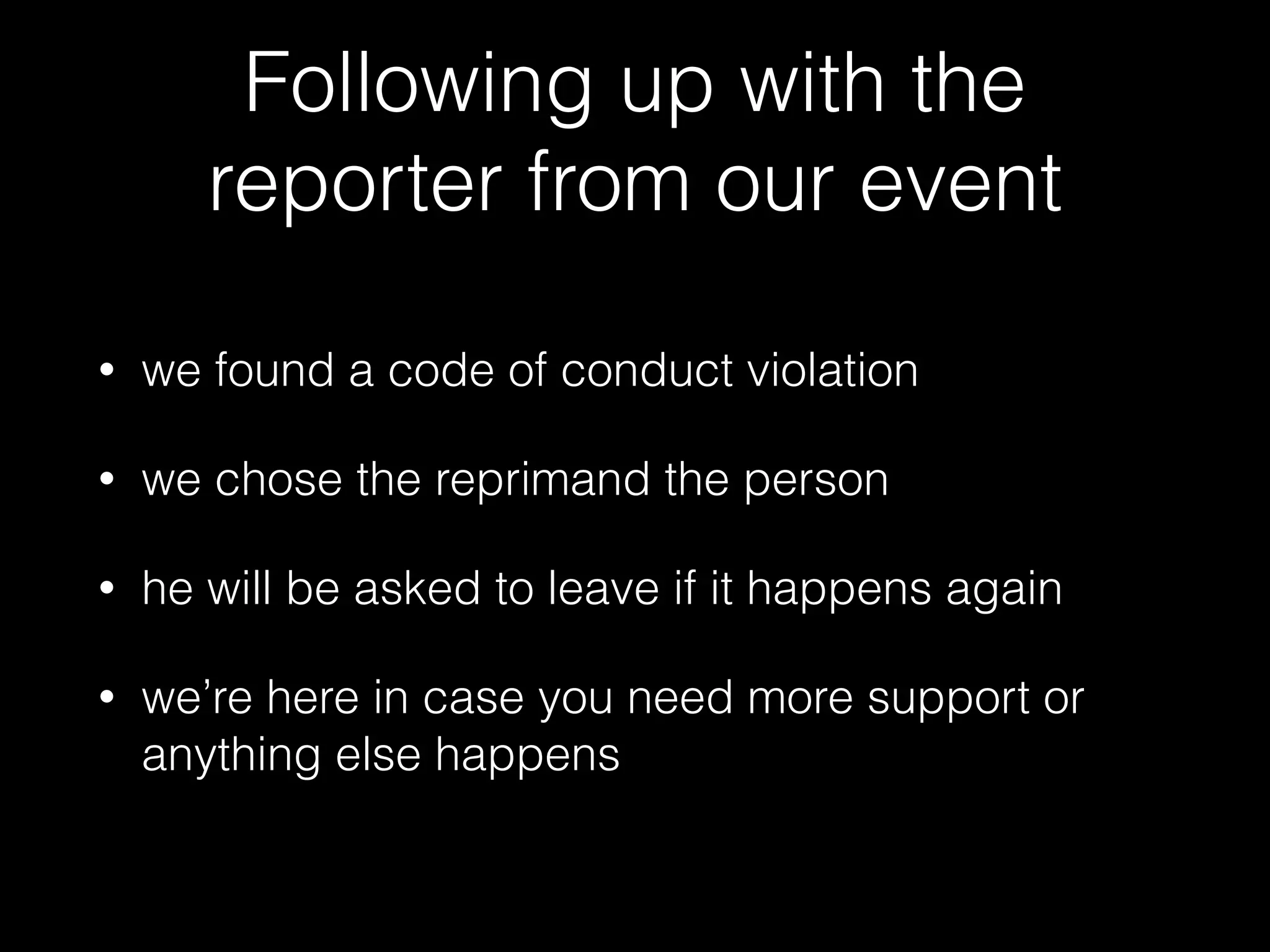 Following up with the
reporter from our event
• we found a code of conduct violation
• we chose the reprimand the person
• he will be asked to leave if it happens again
• we’re here in case you need more support or
anything else happens
 