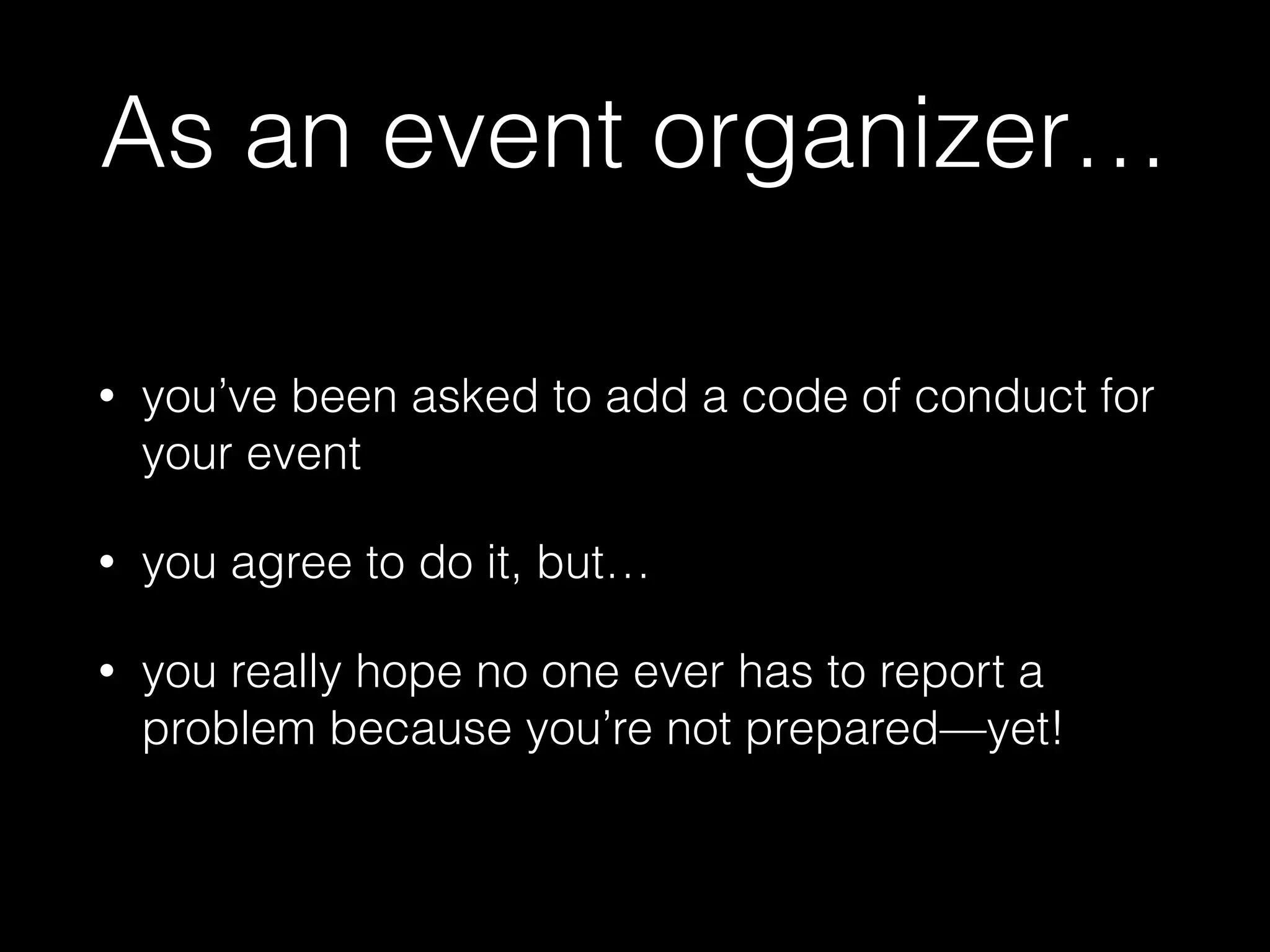 As an event organizer…
• you’ve been asked to add a code of conduct for
your event
• you agree to do it, but…
• you really hope no one ever has to report a
problem because you’re not prepared—yet!
 