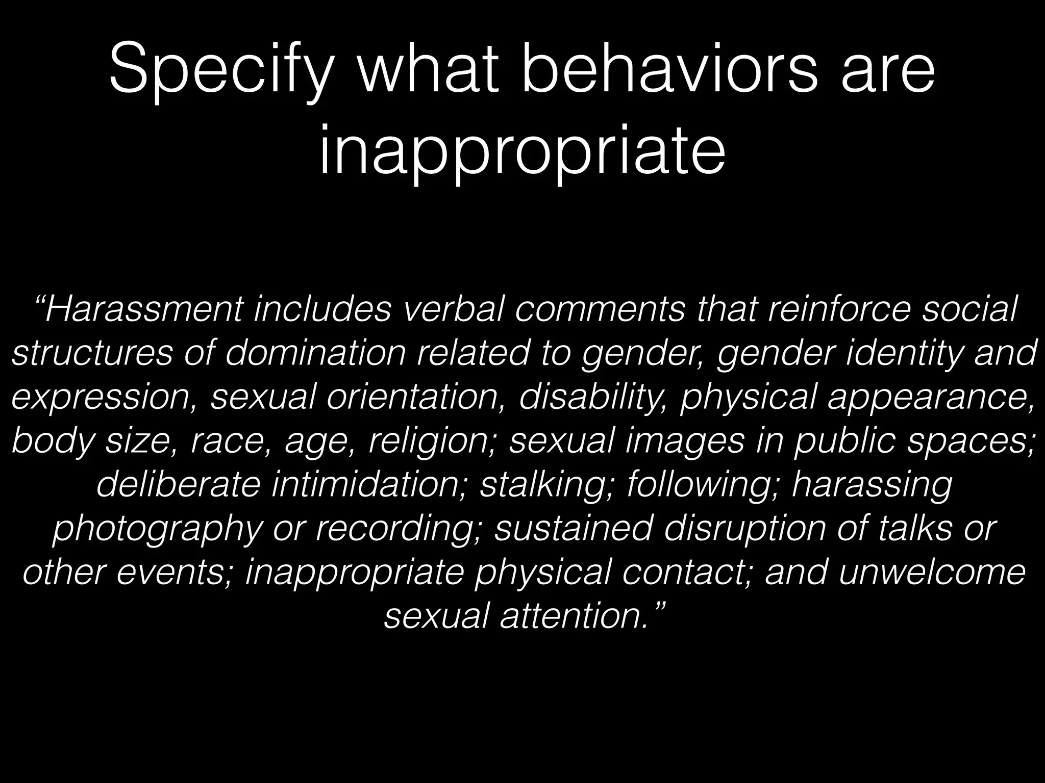 Specify what behaviors are
inappropriate
“Harassment includes verbal comments that reinforce social
structures of domination related to gender, gender identity and
expression, sexual orientation, disability, physical appearance,
body size, race, age, religion; sexual images in public spaces;
deliberate intimidation; stalking; following; harassing
photography or recording; sustained disruption of talks or
other events; inappropriate physical contact; and unwelcome
sexual attention.”
 