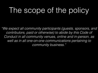 The scope of the policy
“We expect all community participants (guests, sponsors, and
contributors, paid or otherwise) to abide by this Code of
Conduct in all community venues, online and in-person, as
well as in all one-on-one communications pertaining to
community business.”
 