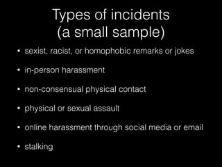 Types of incidents  
(a small sample)
• sexist, racist, or homophobic remarks or jokes
• in-person harassment
• non-consensual physical contact
• physical or sexual assault
• online harassment through social media or email
• stalking
 