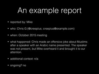 An example report
• reported by: Mike
• who: Chris G (@creepius, creepius@example.com)
• when: October 2015 meeting
• what happened: Chris made an offensive joke about Muslims
after a speaker with an Arabic name presented. The speaker
was not present, but Mike overheard it and brought it to our
attention.
• additional context: n/a
• ongoing? no
 