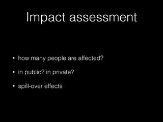 Impact assessment
• how many people are affected?
• in public? in private?
• spill-over effects
 