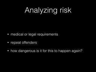 Analyzing risk
• medical or legal requirements
• repeat offenders
• how dangerous is it for this to happen again?
 