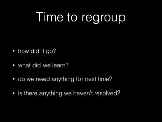 Time to regroup
• how did it go?
• what did we learn?
• do we need anything for next time?
• is there anything we haven’t resolved?
 
