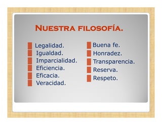 Nuestra filosofía.

▓   Legalidad.       ▓ Buena fe.
▓   Igualdad.        ▓ Honradez.
▓   Imparcialidad.   ▓ Transparencia.
▓   Eficiencia.      ▓ Reserva
                       Reserva.
▓   Eficacia.        ▓ Respeto.
▓   Veracidad.
 