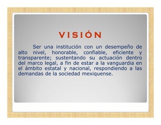 VISIÓN
      Ser una institución con un desempeño de
alto nivel, honorable, confiable, eficiente y
          ,             ,            ,
transparente; sustentando su actuación dentro
del marco legal, a fin de estar a la vanguardia en
el ámbito estatal y nacional, respondiendo a las
                             ,     p
demandas de la sociedad mexiquense.
 