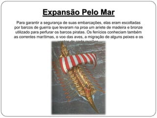 Expansão Pelo Mar
Para garantir a segurança de suas embarcações, elas eram escoltadas
por barcos de guerra que levaram na proa um aríete de madeira e bronze
utilizado para perfurar os barcos piratas. Os fenícios conheciam também
as correntes marítimas, o voo das aves, a migração de alguns peixes e os
ventos de cada regiões.

 