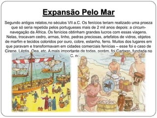 Expansão Pelo Mar
Segundo antigos relatos,no séculos VII a.C. Os fenícios teriam realizado uma proeza
que só seria repetida pelos portugueses mais de 2 mil anos depois: a circumnavegação da África. Os fenícios obtinham grandes lucros com essas viagens.
Nelas, trocavam cedro, armas, linho, pedras preciosas, artefatos de vidros, objetos
de marfim e tecidos coloridos por ouro, cobre, estanho, ferro. Muitos dos lugares em
que paravam e transformavam em cidades comerciais fenícias – esse foi o caso de
Cirene, Léptis, Oea, etc. A mais importante de todas, porém, foi Cartago, fundada no
século IX a.C. no norte da África.

 