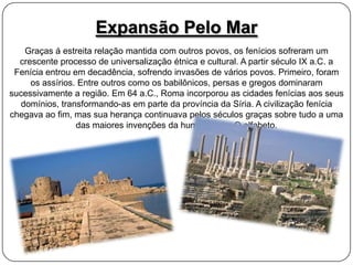 Expansão Pelo Mar
Graças á estreita relação mantida com outros povos, os fenícios sofreram um
crescente processo de universalização étnica e cultural. A partir século IX a.C. a
Fenícia entrou em decadência, sofrendo invasões de vários povos. Primeiro, foram
os assírios. Entre outros como os babilônicos, persas e gregos dominaram
sucessivamente a região. Em 64 a.C., Roma incorporou as cidades fenícias aos seus
domínios, transformando-as em parte da província da Síria. A civilização fenícia
chegava ao fim, mas sua herança continuava pelos séculos graças sobre tudo a uma
das maiores invenções da humanidade: O alfabeto.

 