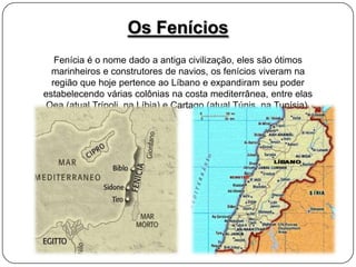 Os Fenícios
Fenícia é o nome dado a antiga civilização, eles são ótimos
marinheiros e construtores de navios, os fenícios viveram na
região que hoje pertence ao Líbano e expandiram seu poder
estabelecendo várias colônias na costa mediterrânea, entre elas
Oea (atual Trípoli, na Líbia) e Cartago (atual Túnis, na Tunísia).

 