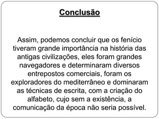 Conclusão

Assim, podemos concluir que os fenício
tiveram grande importância na história das
antigas civilizações, eles foram grandes
navegadores e determinaram diversos
entrepostos comerciais, foram os
exploradores do mediterrâneo e dominaram
as técnicas de escrita, com a criação do
alfabeto, cujo sem a existência, a
comunicação da época não seria possível.

 