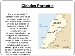 Cidades Portuária
Por volta de 3000 a.C.
estabeleceram-se ali povos
de origem semita que se
autodenominavam cananeus,
uma vez que a região era
conhecida pelo nome de
Canaã. Os cananeus
construíram seus
aldeamentos sobretudo às
margens do Mediterrâneo.
Com grande atividade
comercial, esse povoamento
deu origem a diversas
cidades portuárias, como
Biblos, Ugarit e Tiro. Embora
as cidades tivessem idioma e
hábitos culturais semelhantes,
não estavam unificadas em

 