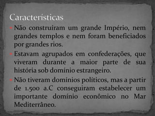  Não construíram um grande Império, nem 
grandes templos e nem foram beneficiados 
por grandes rios. 
 Estavam agrupados em confederações, que 
viveram durante a maior parte de sua 
história sob domínio estrangeiro. 
 Não tiveram domínios políticos, mas a partir 
de 1.500 a.C conseguiram estabelecer um 
importante domínio econômico no Mar 
Mediterrâneo. 
 