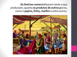 Os fenícios comercializavam tanto o que
produziam, quanto os produtos de outros povos,
como o papiro, linho, marfim e entre outros.
 