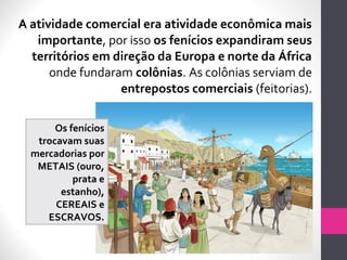 A atividade comercial era atividade econômica mais
importante, por isso os fenícios expandiram seus
territórios em direção da Europa e norte da África
onde fundaram colônias. As colônias serviam de
entrepostos comerciais (feitorias).
Os fenícios
trocavam suas
mercadorias por
METAIS (ouro,
prata e
estanho),
CEREAIS e
ESCRAVOS.
 