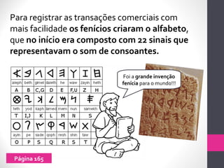 Para registrar as transações comerciais com
mais facilidade os fenícios criaram o alfabeto,
que no início era composto com 22 sinais que
representavam o som de consoantes.
Foi a grande invenção
fenícia para o mundo!!!
Página 165
 