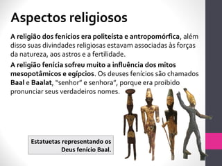 A religião dos fenícios era politeísta e antropomórfica, além
disso suas divindades religiosas estavam associadas às forças
da natureza, aos astros e a fertilidade.
A religião fenícia sofreu muito a influência dos mitos
mesopotâmicos e egípcios. Os deuses fenícios são chamados
Baal e Baalat, “senhor” e senhora”, porque era proibido
pronunciar seus verdadeiros nomes.
Estatuetas representando os
Deus fenício Baal.
Aspectos religiosos
 