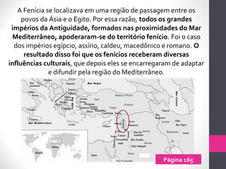 A Fenícia se localizava em uma região de passagem entre os
povos da Ásia e o Egito. Por essa razão, todos os grandes
impérios da Antiguidade, formados nas proximidades do Mar
Mediterrâneo, apoderaram-se do território fenício. Foi o caso
dos impérios egípcio, assírio, caldeu, macedônico e romano. O
resultado disso foi que os fenícios receberam diversas
influências culturais, que depois eles se encarregaram de adaptar
e difundir pela região do Mediterrâneo.
Página 165
 