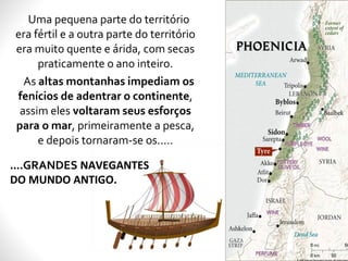 Uma pequena parte do território
era fértil e a outra parte do território
era muito quente e árida, com secas
praticamente o ano inteiro.
As altas montanhas impediam os
fenícios de adentrar o continente,
assim eles voltaram seus esforços
para o mar, primeiramente a pesca,
e depois tornaram-se os.....
....GRANDES NAVEGANTES
DO MUNDO ANTIGO.
 