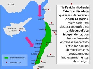 Na Fenícia não havia
Estado unificado já
que suas cidades eram
cidades-Estados,
assim cada uma
destas constituía uma
unidade política
independente, que
frequentemente
entravam em conflito
entre si e podiam
dominar umas as
outras, embora
houvesse momentos
de alianças.
 