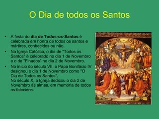 O Dia de todos os Santos A festa do  dia de Todos-os-Santos  é celebrada em honra de todos os santos e mártires, conhecidos ou não. Na Igreja Católica, o dia de "Todos os Santos" é celebrado no dia 1 de Novembro e o de "Finados" no dia 2 de Novembro. No início do século VII, o Papa Bonifácio IV designou o dia 1 de Novembro como "O Dia de Todos os Santos".  No século X, a Igreja dedicou o dia 2 de Novembro às almas, em memória de todos os falecidos.  