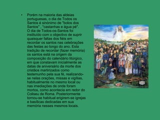 Porém na maioria das aldeias portuguesas, o dia de Todos os Santos é sinónimo de "bolos dos Santos" , "castanhas e água pé".  O dia de Todos-os-Santos foi instituído com o objectivo de suprir quaisquer faltas dos fiéis em recordar os santos nas celebrações das festas ao longo do ano. Esta tradição de recordar (fazer memória) os santos está na origem da composição do calendário litúrgico, em que constavam inicialmente as datas de aniversário da morte dos cristãos martirizados como testemunho pela sua fé, realizando-se nelas orações, missas e vigílias, habitualmente no mesmo local ou nas imediações de onde foram mortos, como acontecia em redor do Coliseu de Roma. Posteriormente tornou-se habitual erigirem-se igrejas e basílicas dedicadas em sua memória nesses mesmos locais. 