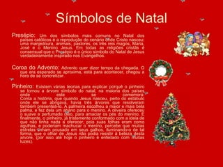 Presépio:  Um dos símbolos mais comuns no Natal dos países católicos é a reprodução do cenário onde Cristo nasceu: uma manjedoura, animais, pastores, os três reis magos, Maria, José e o Menino Jesus.   Em todas as religiões cristãs é consensual que o Presépio é o único símbolo do Natal de Jesus verdadeiramente inspirado nos Evangelhos. Coroa do Advento:  Advento quer dizer tempo da chegada. O que era esperado se aproxima, está para acontecer, chegou a hora de se concretizar. Pinheiro:  Existem várias teorias para explicar porquê o pinheiro se tornou a árvore símbolo do natal, na maioria dos países onde este se comemora: Conta a história, que quando Jesus nasceu, perto do estábulo onde ele se abrigava, havia três árvores que resolveram também presenteá-lo. A palmeira escolheu a maior e mais bela palma, e fez dela um abano para o menino. A oliveira ofereceu o suave e perfumado óleo, para amaciar os pés do menino. E finalmente, o pinheiro, já tristemente conformado com a ideia de que não tinha nada a oferecer, pois suas folhas eram como agulhas, e poderiam machucar o menino, percebe que muitas estrelas tinham pousado em seus galhos, iluminando-o de tal forma, que o olhar de Jesus não podia resistir à beleza desta arvore, (por isso até hoje o pinheiro é enfeitado com muitas luzes). Símbolos de Natal 