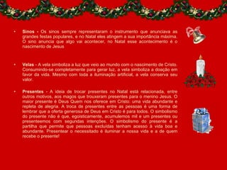 Sinos -  Os sinos sempre representaram o instrumento que anunciava as grandes festas populares, e no Natal eles atingem a sua importância máxima. O sino anuncia que algo vai acontecer, no Natal esse acontecimento é o nascimento de Jesus Velas  - A vela simboliza a luz que veio ao mundo com o nascimento de Cristo. Consumindo-se completamente para gerar luz, a vela simboliza a doação em favor da vida. Mesmo com toda a iluminação artificial, a vela conserva seu valor. Presentes  - A ideia de trocar presentes no Natal está relacionada, entre outros motivos, aos magos que trouxeram presentes para o menino Jesus. O maior presente é Deus Quem nos oferece em Cristo: uma vida abundante e repleta de alegria. A troca de presentes entre as pessoas é uma forma de lembrar que a oferta generosa de Deus em Cristo é para todos. O simbolismo do presente não é que, egoisticamente, acumulemos mil e um presentes ou presenteemos com segundas intenções. O simbolismo do presente é a partilha que permite que pessoas excluídas tenham acesso à vida boa e abundante. Presentear o necessitado é iluminar a nossa vida e a de quem recebe o presente! 