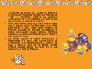 A tradição do coelho da Páscoa foi trazida à América por imigrantes alemães em meados de 1700. O coelhinho visitava as crianças, escondendo os ovos coloridos que elas teriam de encontrar na manhã de Páscoa.  Uma outra lenda conta que uma mulher pobre coloriu alguns ovos e os escondeu  num ninho para dá-los a seus filhos como presente de Páscoa. Quando as crianças descobriram o ninho, um grande coelho passou correndo. Espalhou-se então a história de que o coelho é que trouxe os ovos.  No antigo Egipto, o coelho simbolizava o nascimento e a nova vida. Alguns povos da Antiguidade o consideravam-no o símbolo da Lua. É possível que ele se tenha tornado símbolo pascal devido ao facto de a Lua determinar a data da Páscoa.  