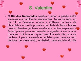 S. Valentim O  Dia dos Namorados  celebra o amor, a paixão entre amantes e a partilha de sentimentos. Todos os anos, no dia 14 de Fevereiro, ocorre a azáfama da troca de chocolates, envio de postais e de oferta de flores. Muitos casais planeiam jantares românticos, noites especiais e fazem planos para surpreender e agradar à sua «cara-metade». Há também quem escolha este dia para se declarar à pessoa amada e também quem avance com pedidos de casamento, embebido pelo espírito do dia 