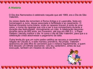 A História O Dia dos Namorados é celebrado naquele que até 1969, era o Dia de São Valentim.  As raízes deste dia remontam à Roma Antiga e à Lupercália, festa em homenagem a Juno, deusa associada à fertilidade e ao casamento. O festival consistia numa lotaria, onde os rapazes tiravam à sorte de uma caixa, o nome da rapariga que viria a ser a sua companheira durante a duração das festividades, normalmente um mês. A celebração decorreu durante cerca de 800 anos, em Fevereiro, até que em 496 d.c., o Papa Gelásio I decidiu instituir o dia 14 como o dia de São Valentim, para que a a celebração cristã absorvesse o paganismo da data.  Outra lenda diz que um outro padre católico se recusou a converter à religião de Claudio II, e este mandou prendê-lo. Na prisão, Valentim apaixonou-se pela filha do carcereiro que o visitava regularmente, a quem terá deixado um bilhete assinando: «Do teu vanlentim», antes da sua execução, também em meados do século III.. 